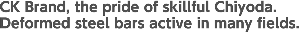 CK Brand, the pride of skillful Chiyoda. Deformed steel bars active in many fields.